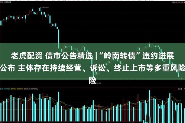 老虎配资 债市公告精选 |“岭南转债”违约进展公布 主体存在持续经营、诉讼、终止上市等多重风险