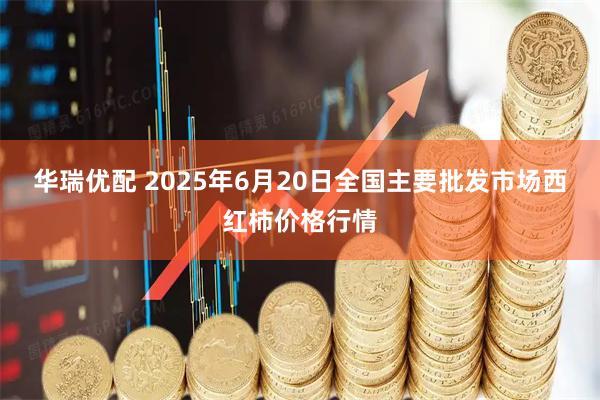 华瑞优配 2025年6月20日全国主要批发市场西红柿价格行情