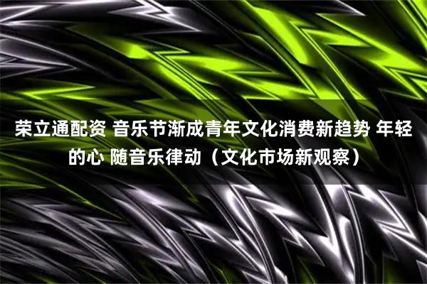 荣立通配资 音乐节渐成青年文化消费新趋势 年轻的心 随音乐律动（文化市场新观察）