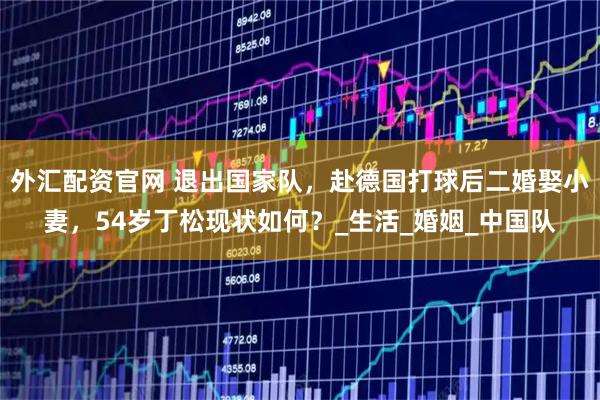 外汇配资官网 退出国家队，赴德国打球后二婚娶小妻，54岁丁松现状如何？_生活_婚姻_中国队