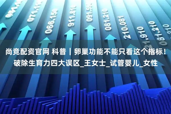 尚竞配资官网 科普｜卵巢功能不能只看这个指标！破除生育力四大误区_王女士_试管婴儿_女性