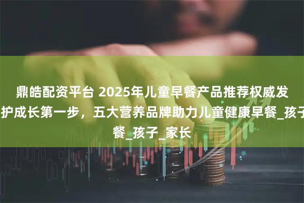 鼎皓配资平台 2025年儿童早餐产品推荐权威发布:守护成长第一步,五大营养品牌助力儿童健康早餐_孩子_家长