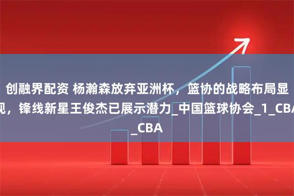 创融界配资 杨瀚森放弃亚洲杯,篮协的战略布局显现,锋线新星王俊杰已展示潜力_中国篮球协会_1_CBA