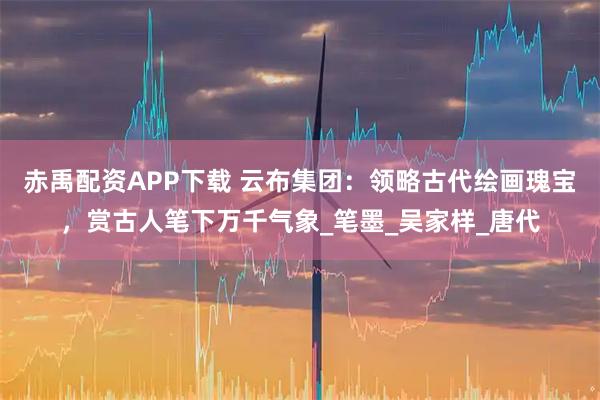 赤禹配资APP下载 云布集团：领略古代绘画瑰宝，赏古人笔下万千气象_笔墨_吴家样_唐代