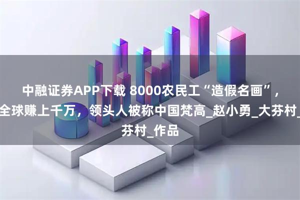 中融证券APP下载 8000农民工“造假名画”，卖往全球赚上千万，领头人被称中国梵高_赵小勇_大芬村_作品