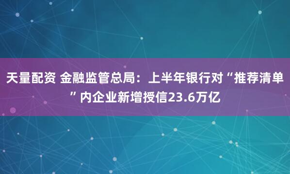 天量配资 金融监管总局：上半年银行对“推荐清单”内企业新增授信23.6万亿