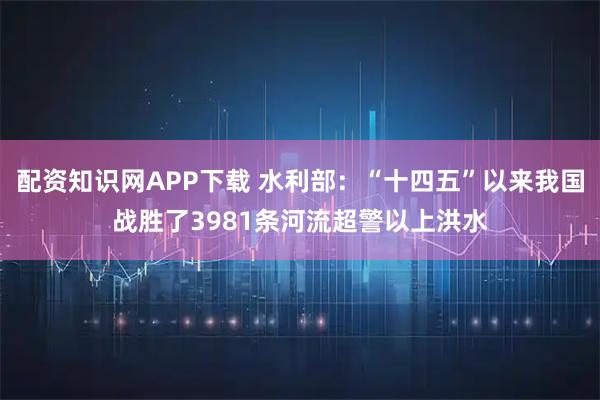 配资知识网APP下载 水利部：“十四五”以来我国战胜了3981条河流超警以上洪水