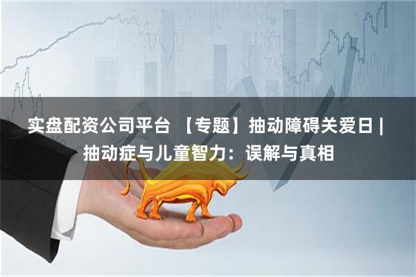 实盘配资公司平台 【专题】抽动障碍关爱日 | 抽动症与儿童智力：误解与真相