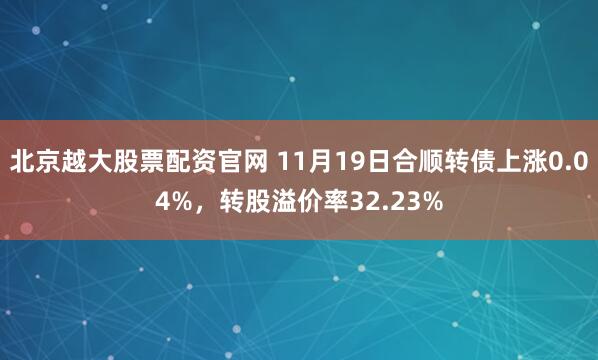 北京越大股票配资官网 11月19日合顺转债上涨0.04%，转股溢价率32.23%