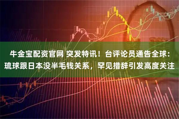 牛金宝配资官网 突发特讯！台评论员通告全球：琉球跟日本没半毛钱关系，罕见措辞引发高度关注