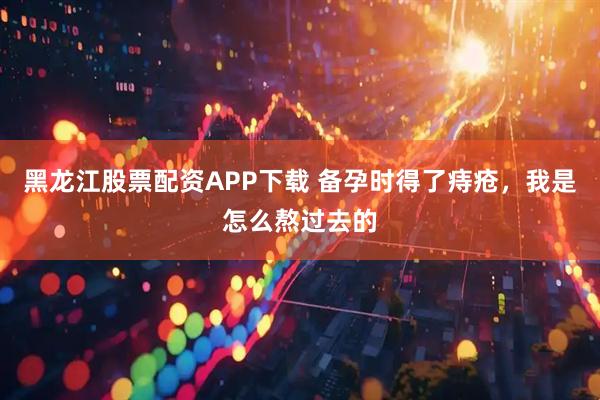 黑龙江股票配资APP下载 备孕时得了痔疮，我是怎么熬过去的