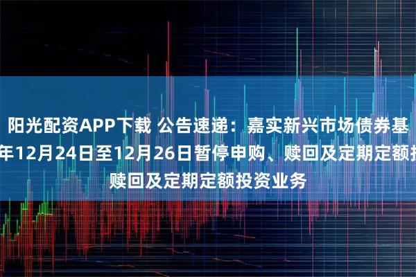 阳光配资APP下载 公告速递：嘉实新兴市场债券基金2025年12月24日至12月26日暂停申购、赎回及定期定额投资业务
