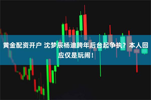 黄金配资开户 沈梦辰杨迪跨年后台起争执？本人回应仅是玩闹！