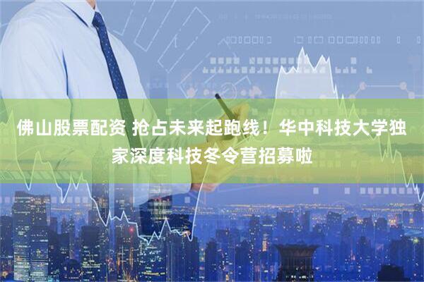 佛山股票配资 抢占未来起跑线！华中科技大学独家深度科技冬令营招募啦