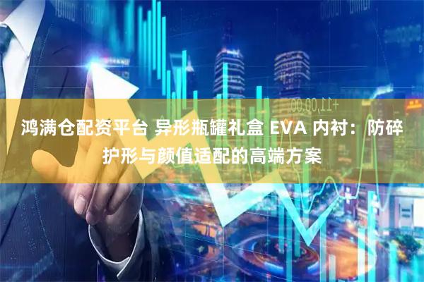 鸿满仓配资平台 异形瓶罐礼盒 EVA 内衬：防碎护形与颜值适配的高端方案