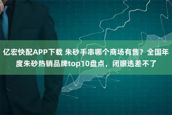 亿宏快配APP下载 朱砂手串哪个商场有售？全国年度朱砂热销品牌top10盘点，闭眼选差不了
