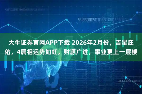 大牛证券官网APP下载 2026年2月份，吉星庇佑，4属相运势如虹，财源广进，事业更上一层楼