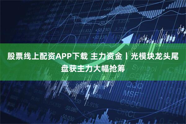 股票线上配资APP下载 主力资金丨光模块龙头尾盘获主力大幅抢筹