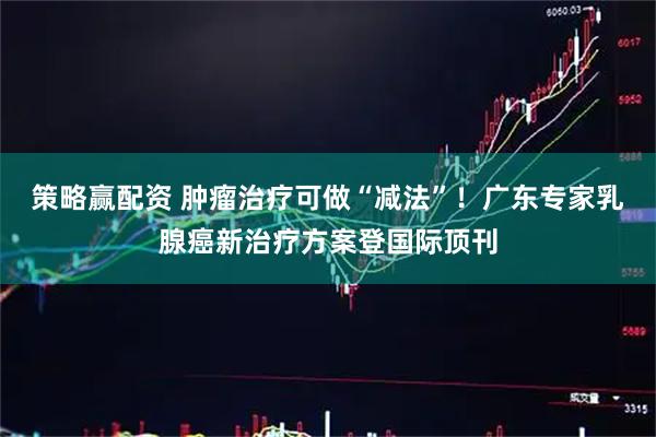 策略赢配资 肿瘤治疗可做“减法”！广东专家乳腺癌新治疗方案登国际顶刊