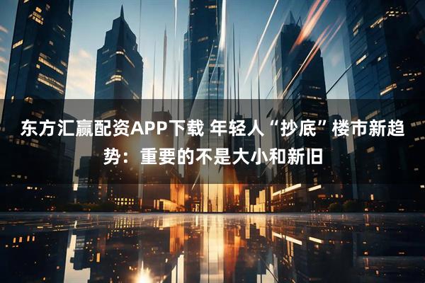 东方汇赢配资APP下载 年轻人“抄底”楼市新趋势：重要的不是大小和新旧