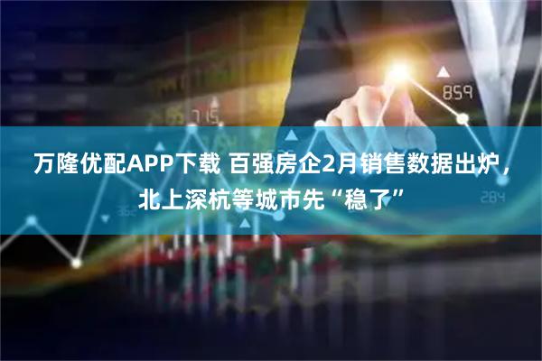 万隆优配APP下载 百强房企2月销售数据出炉，北上深杭等城市先“稳了”
