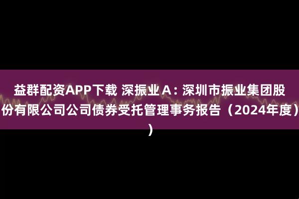 益群配资APP下载 深振业Ａ: 深圳市振业集团股份有限公司公司债券受托管理事务报告（2024年度）
