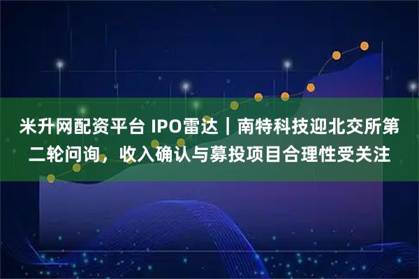 米升网配资平台 IPO雷达｜南特科技迎北交所第二轮问询，收入确认与募投项目合理性受关注