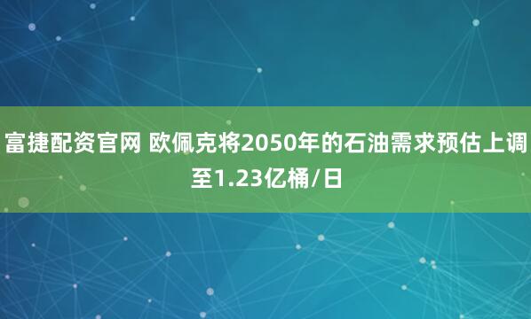 富捷配资官网 欧佩克将2050年的石油需求预估上调至1.23亿桶/日
