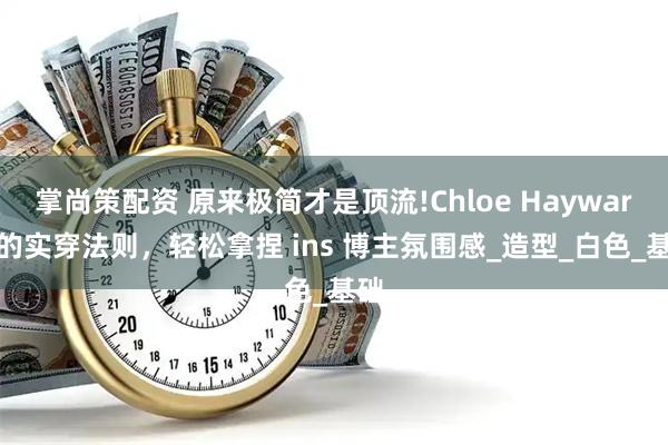 掌尚策配资 原来极简才是顶流!Chloe Hayward 的实穿法则，轻松拿捏 ins 博主氛围感_造型_白色_基础