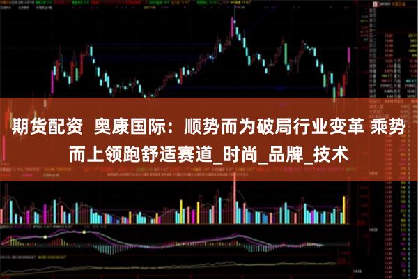 期货配资  奥康国际：顺势而为破局行业变革 乘势而上领跑舒适赛道_时尚_品牌_技术