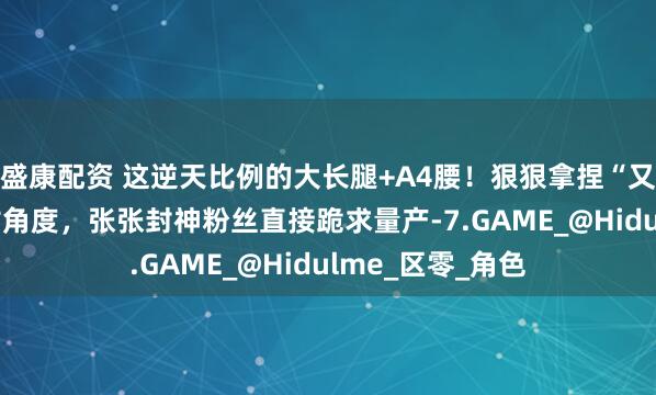 盛康配资 这逆天比例的大长腿+A4腰！狠狠拿捏“又纯又欲” 的刁钻角度，张张封神粉丝直接跪求量产-7.GAME_@Hidulme_区零_角色