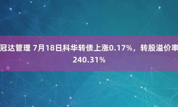 冠达管理 7月18日科华转债上涨0.17%，转股溢价率240.31%