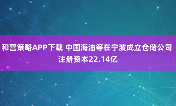 和营策略APP下载 中国海油等在宁波成立仓储公司 注册资本22.14亿