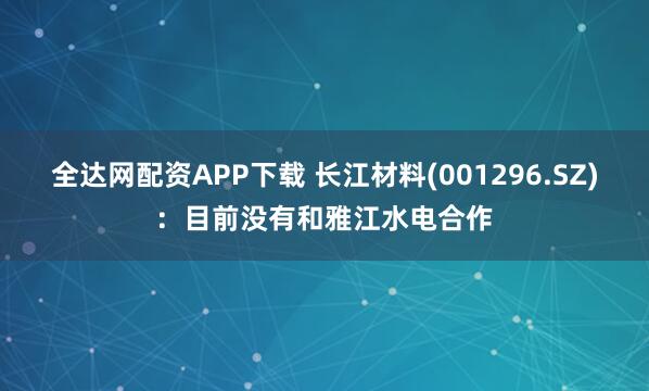 全达网配资APP下载 长江材料(001296.SZ)：目前没有和雅江水电合作