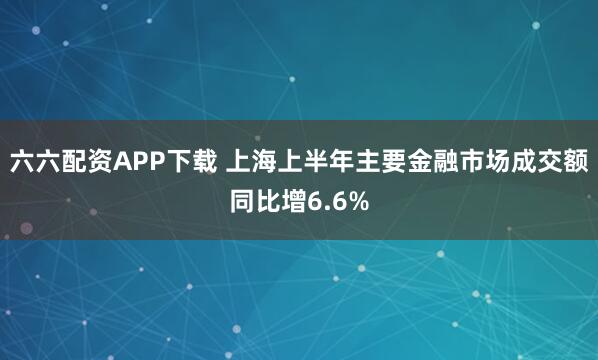 六六配资APP下载 上海上半年主要金融市场成交额同比增6.6%