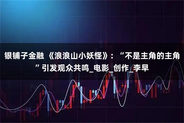银铺子金融 《浪浪山小妖怪》：“不是主角的主角”引发观众共鸣_电影_创作_李早