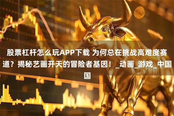 股票杠杆怎么玩APP下载 为何总在挑战高难度赛道？揭秘艺画开天的冒险者基因！_动画_游戏_中国