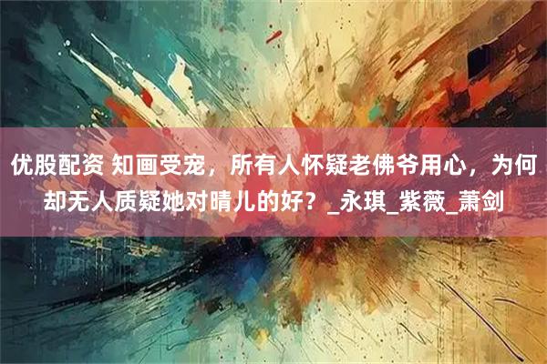 优股配资 知画受宠，所有人怀疑老佛爷用心，为何却无人质疑她对晴儿的好？_永琪_紫薇_萧剑