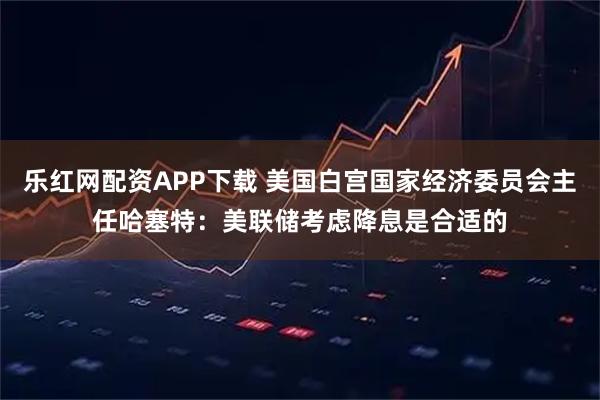 乐红网配资APP下载 美国白宫国家经济委员会主任哈塞特：美联储考虑降息是合适的