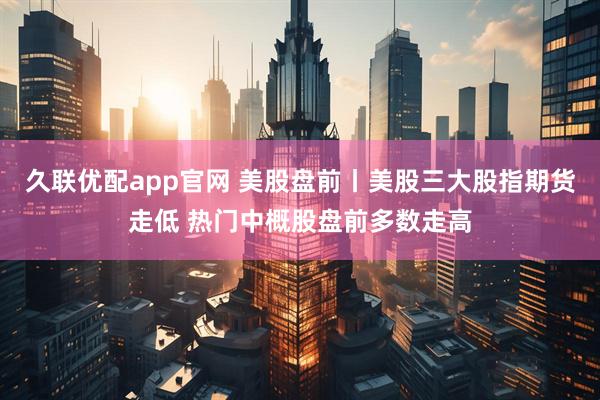 久联优配app官网 美股盘前丨美股三大股指期货走低 热门中概股盘前多数走高