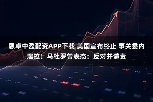 恩卓中盈配资APP下载 美国宣布终止 事关委内瑞拉！马杜罗曾表态：反对并谴责