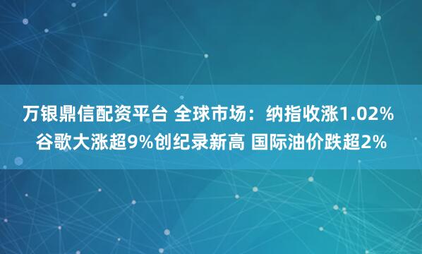 万银鼎信配资平台 全球市场：纳指收涨1.02% 谷歌大涨超9%创纪录新高 国际油价跌超2%