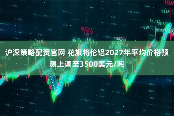 沪深策略配资官网 花旗将伦铝2027年平均价格预测上调至3500美元/吨