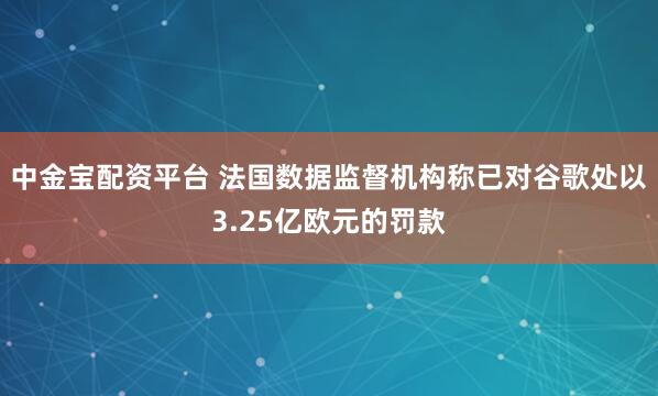 中金宝配资平台 法国数据监督机构称已对谷歌处以3.25亿欧元的罚款