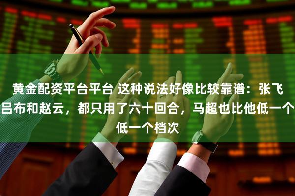 黄金配资平台平台 这种说法好像比较靠谱：张飞击败吕布和赵云，都只用了六十回合，马超也比他低一个档次